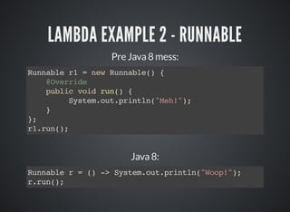 LAMBDA EXAMPLE 2 - RUNNABLE
Pre Java 8 mess:
Runnable r1 = new Runnable() {
@Override
public void run() {
System.out.println("Meh!");
}
};
r1.run();
Java 8:
Runnable r = () -> System.out.println("Woop!");
r.run();
 