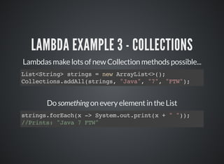 LAMBDA EXAMPLE 3 - COLLECTIONS
Lambdas make lots of new Collection methods possible...
List<String> strings = new ArrayList<>();
Collections.addAll(strings, "Java", "7", "FTW");
Do something on every element in the List
strings.forEach(x -> System.out.print(x + " "));
//Prints: "Java 7 FTW"
 