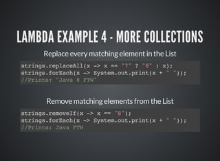 LAMBDA EXAMPLE 4 - MORE COLLECTIONS
Replace every matching element in the List
strings.replaceAll(x -> x == "7" ? "8" : x);
strings.forEach(x -> System.out.print(x + " "));
//Prints: "Java 8 FTW"
Remove matching elements from the List
strings.removeIf(x -> x == "8");
strings.forEach(x -> System.out.print(x + " "));
//Prints: Java FTW
 