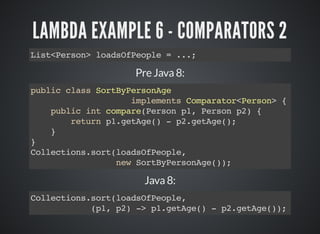 LAMBDA EXAMPLE 6 - COMPARATORS 2
List<Person> loadsOfPeople = ...;
Pre Java 8:
public class SortByPersonAge
implements Comparator<Person> {
public int compare(Person p1, Person p2) {
return p1.getAge() - p2.getAge();
}
}
Collections.sort(loadsOfPeople,
new SortByPersonAge());
Java 8:
Collections.sort(loadsOfPeople,
(p1, p2) -> p1.getAge() - p2.getAge());
 