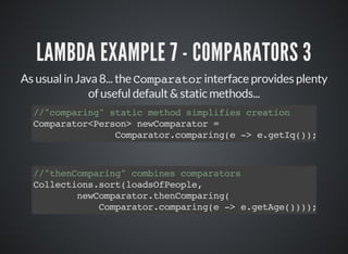 LAMBDA EXAMPLE 7 - COMPARATORS 3
As usual in Java 8... the Comparator interface provides plenty
of useful default & static methods...
//"comparing" static method simplifies creation
Comparator<Person> newComparator =
Comparator.comparing(e -> e.getIq());
//"thenComparing" combines comparators
Collections.sort(loadsOfPeople,
newComparator.thenComparing(
Comparator.comparing(e -> e.getAge())));
 