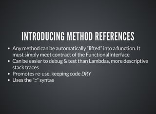 INTRODUCING METHOD REFERENCES
Any method can be automatically “lifted” into a function. It
must simply meet contract of the FunctionalInterface
Can be easier to debug & test than Lambdas, more descriptive
stack traces
Promotes re-use, keeping code DRY
Uses the "::" syntax
 