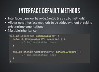 INTERFACE DEFAULT METHODS
Interfaces can now have default & static methods!
Allows new interface methods to be added without breaking
existing implementations
Multiple inheritance!
public interface Comparator<T> {
default Comparator<T> reversed() {
// Implementation here
}
public static Comparator<T> naturalOrder() {
// Implementation here
}
}
 