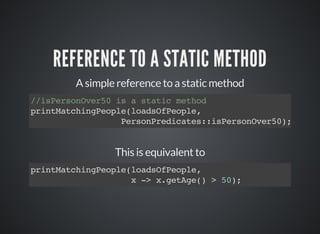 REFERENCE TO A STATIC METHOD
A simple reference to a static method
//isPersonOver50 is a static method
printMatchingPeople(loadsOfPeople,
PersonPredicates::isPersonOver50);
This is equivalent to
printMatchingPeople(loadsOfPeople,
x -> x.getAge() > 50);
 