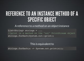 REFERENCE TO AN INSTANCE METHOD OF A
SPECIFIC OBJECT
A reference to a method on an object instance
List<String> strings = ...
//print is a method on the "out" PrintStream object
strings.forEach(System.out::print);
This is equivalent to
strings.forEach(x -> System.out.print(x));
 