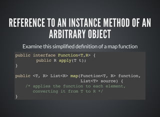 REFERENCE TO AN INSTANCE METHOD OF AN
ARBITRARY OBJECT
Examine this simpli ed de nition of a map function
public interface Function<T,R> {
public R apply(T t);
}
public <T, R> List<R> map(Function<T, R> function,
List<T> source) {
/* applies the function to each element,
converting it from T to R */
}
 