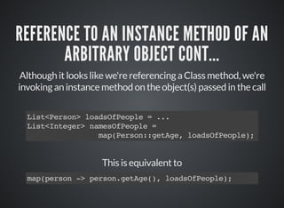 REFERENCE TO AN INSTANCE METHOD OF AN
ARBITRARY OBJECT CONT...
Although it looks like we're referencing a Class method, we're
invoking an instance method on the object(s) passed in the call
List<Person> loadsOfPeople = ...
List<Integer> namesOfPeople =
map(Person::getAge, loadsOfPeople);
This is equivalent to
map(person -> person.getAge(), loadsOfPeople);
 