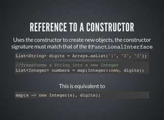 REFERENCE TO A CONSTRUCTOR
Uses the constructor to create new objects, the constructor
signature must match that of the @FunctionalInterface
List<String> digits = Arrays.asList("1", "2", "3");
//Transforms a String into a new Integer
List<Integer> numbers = map(Integer::new, digits);
This is equivalent to
map(s -> new Integer(s), digits);
 