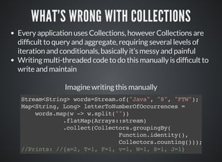 WHAT'S WRONG WITH COLLECTIONS
Every application uses Collections, however Collections are
dif cult to query and aggregate, requiring several levels of
iteration and conditionals, basically it’s messy and painful
Writing multi-threaded code to do this manually is dif cult to
write and maintain
Imagine writing this manually
Stream<String> words=Stream.of("Java", "8", "FTW");
Map<String, Long> letterToNumberOfOccurrences =
words.map(w -> w.split(""))
.flatMap(Arrays::stream)
.collect(Collectors.groupingBy(
Function.identity(),
Collectors.counting()));
//Prints: //{a=2, T=1, F=1, v=1, W=1, 8=1, J=1}
 