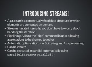 INTRODUCING STREAMS!
A Stream is a conceptually xed data structure in which
elements are computed on demand
Streams iterate internally, you don’t have to worry about
handling the iteration
Pipelining: Akin to the “pipe” command in unix, allowing
aggregations to be chained together
Automatic optimisation: short-circuiting and lazy processing
Can be in nite
Can be executed in parallel automatically using
parallelStream or parallel()
 