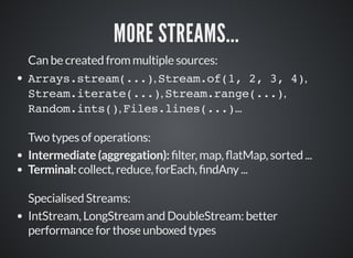 MORE STREAMS...
Can be created from multiple sources:
Arrays.stream(...), Stream.of(1, 2, 3, 4),
Stream.iterate(...), Stream.range(...),
Random.ints(), Files.lines(...)...
Two types of operations:
Intermediate (aggregation): lter, map, atMap, sorted ...
Terminal: collect, reduce, forEach, ndAny ...
Specialised Streams:
IntStream, LongStream and DoubleStream: better
performance for those unboxed types
 
