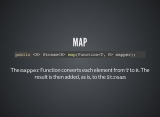 MAP
public <R> Stream<R> map(Function<T, R> mapper);
The mapper Function converts each element from T to R. The
result is then added, as is, to the Stream
 