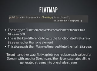 FLATMAP
public <R> Stream<R> flatMap(Function<T,
Stream<R>> mapper);
The mapper Function converts each element from T to a
Stream of R
This is the key difference to map, the function itself returns a
Stream rather than one element
This Stream is then attened (merged) into the main Stream
To put it another way: atMap lets you replace each value of a
Stream with another Stream, and then it concatenates all the
generated streams into one single stream
 