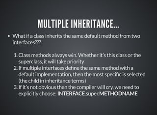 MULTIPLE INHERITANCE...
What if a class inherits the same default method from two
interfaces???
1.Class methods always win. Whether it’s this class or the
superclass, it will take priority
2.If multiple interfaces de ne the same method with a
default implementation, then the most speci c is selected
(the child in inheritance terms)
3.If it’s not obvious then the compiler will cry, we need to
explicitly choose: INTERFACE.super.METHODNAME
 