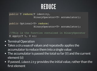 REDUCE
public T reduce(T identity,
BinaryOperator<T> accumulator);
public Optional<T> reduce(
BinaryOperator<T> accumulator);
//This is the function contained in BinaryOperator
R apply(T t, U u);
Terminal Operation
Takes a Stream of values and repeatedly applies the
accumulator to reduce them into a single value
The accumulator is passed the total so far (T) and the current
element (U)
If passed, identity provides the initial value, rather than the
rst element
 
