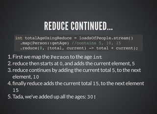 REDUCE CONTINUED...
int totalAgeUsingReduce = loadsOfPeople.stream()
.map(Person::getAge) //contains 5, 10, 15
.reduce(0, (total, current) -> total + current);
1.First we map the Person to the age int
2.reduce then starts at 0, and adds the current element, 5
3.reduce continues by adding the current total 5, to the next
element, 10
4. nally reduce adds the current total 15, to the next element
15
5.Tada, we've added up all the ages: 30!
 