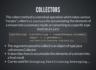 COLLECTORS
The collect method is a terminal operation which takes various
"recipes", called Collectors for accumulating the elements of
a stream into a summary result, or converting to a speci c type
(such as a List)
List<String> listOfStrings = loadsOfPeople.stream()
.map(x -> x.getName())
.collect(Collectors.toList());
The argument passed to collect is an object of type java
.util.stream.Collector
It describes how to accumulate the elements of a stream into
a nal result
Can be used for Grouping, Partitioning, Averaging, ...
 