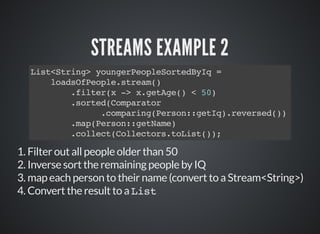 STREAMS EXAMPLE 2
List<String> youngerPeopleSortedByIq =
loadsOfPeople.stream()
.filter(x -> x.getAge() < 50)
.sorted(Comparator
.comparing(Person::getIq).reversed())
.map(Person::getName)
.collect(Collectors.toList());
1. Filter out all people older than 50
2. Inverse sort the remaining people by IQ
3. map each person to their name (convert to a Stream<String>)
4. Convert the result to a List
 