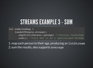 STREAMS EXAMPLE 3 - SUM
int combinedAge =
loadsOfPeople.stream()
.mapToInt(Person::getAge) //returns IntStream
.sum(); //this HAS to be a specialised Stream
1. map each person to their age, producing an IntStream
2. sum the results, also supports average
 