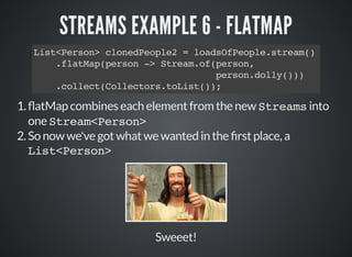 STREAMS EXAMPLE 6 - FLATMAP
List<Person> clonedPeople2 = loadsOfPeople.stream()
.flatMap(person -> Stream.of(person,
person.dolly()))
.collect(Collectors.toList());
1. atMap combines each element from the new Streams into
one Stream<Person>
2.So now we've got what we wanted in the rst place, a
List<Person>
Sweeet!
 
