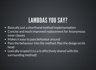 LAMBDAS YOU SAY?
Basically just a shorthand method implementation
Concise and much improved replacement for Anonymous
inner classes
Makes it easy to pass behaviour around
Pass the behaviour into the method, ips the design on its
head
Lexically scoped (this is effectively shared with the
surrounding method)
 