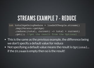 STREAMS EXAMPLE 7 - REDUCE
int totalAgeUsingReduce = loadsOfPeople.stream()
.map(Person::getAge)
.reduce((total, current) -> total + current)
.get(); //get the result from the Optional
This is the same as the previous example, the difference being
we don't specify a default value for reduce
Not specifying a default value means the result is Optional...
if the Stream is empty then so is the result!
 