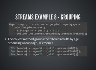 STREAMS EXAMPLE 8 - GROUPING
Map<Integer, List<Person>> peopleGroupedByAge =
loadsOfPeople.stream()
.filter(x -> x.getIq() > 110)
.collect(Collectors.groupingBy(Person::getAge));
The collect method groups the ltered results by age,
producing a Map<age, <Person>>
{52=[Person{... age=52, iq=113, gender=MALE}],
60=[Person{... age=60, iq=120, gender=FEMALE}],
28=[Person{... age=28, iq=190, gender=MALE}]}
 