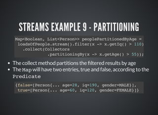 STREAMS EXAMPLE 9 - PARTITIONING
Map<Boolean, List<Person>> peoplePartitionedByAge =
loadsOfPeople.stream().filter(x -> x.getIq() > 110)
.collect(Collectors
.partitioningBy(x -> x.getAge() > 55));
The collect method partitions the ltered results by age
The Map will have two entries, true and false, according to the
Predicate
{false=[Person{... age=28, iq=190, gender=MALE}],
true=[Person{... age=60, iq=120, gender=FEMALE}]}
 