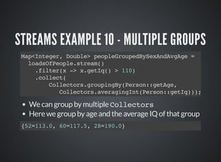 STREAMS EXAMPLE 10 - MULTIPLE GROUPS
Map<Integer, Double> peopleGroupedBySexAndAvgAge =
loadsOfPeople.stream()
.filter(x -> x.getIq() > 110)
.collect(
Collectors.groupingBy(Person::getAge,
Collectors.averagingInt(Person::getIq)));
We can group by multiple Collectors
Here we group by age and the average IQ of that group
{52=113.0, 60=117.5, 28=190.0}
 