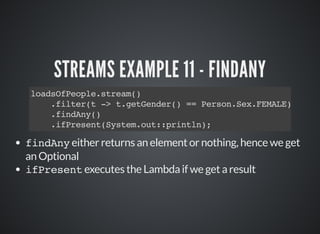 STREAMS EXAMPLE 11 - FINDANY
loadsOfPeople.stream()
.filter(t -> t.getGender() == Person.Sex.FEMALE)
.findAny()
.ifPresent(System.out::println);
findAny either returns an element or nothing, hence we get
an Optional
ifPresent executes the Lambda if we get a result
 