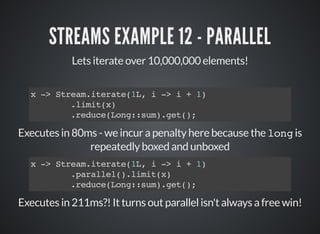 STREAMS EXAMPLE 12 - PARALLEL
Lets iterate over 10,000,000 elements!
x -> Stream.iterate(1L, i -> i + 1)
.limit(x)
.reduce(Long::sum).get();
Executes in 80ms - we incur a penalty here because the long is
repeatedly boxed and unboxed
Executes in 211ms?! It turns out parallel isn't always a free win!
x -> Stream.iterate(1L, i -> i + 1)
.parallel().limit(x)
.reduce(Long::sum).get();
 