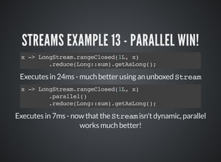 STREAMS EXAMPLE 13 - PARALLEL WIN!
x -> LongStream.rangeClosed(1L, x)
.reduce(Long::sum).getAsLong();
Executes in 24ms - much better using an unboxed Stream
Executes in 7ms - now that the Stream isn't dynamic, parallel
works much better!
x -> LongStream.rangeClosed(1L, x)
.parallel()
.reduce(Long::sum).getAsLong();
 
