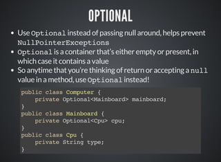 OPTIONAL
Use Optional instead of passing null around, helps prevent
NullPointerExceptions
Optional is a container that’s either empty or present, in
which case it contains a value
So anytime that you’re thinking of return or accepting a null
value in a method, use Optional instead!
public class Computer {
private Optional<Mainboard> mainboard;
}
public class Mainboard {
private Optional<Cpu> cpu;
}
public class Cpu {
private String type;
}
 