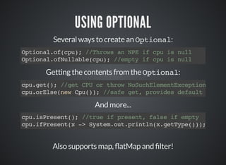 USING OPTIONAL
Several ways to create an Optional:
Optional.of(cpu); //Throws an NPE if cpu is null
Optional.ofNullable(cpu); //empty if cpu is null
Getting the contents from the Optional:
cpu.get(); //get CPU or throw NoSuchElementException
cpu.orElse(new Cpu()); //safe get, provides default
And more...
cpu.isPresent(); //true if present, false if empty
cpu.ifPresent(x -> System.out.println(x.getType()));
Also supports map, atMap and lter!
 