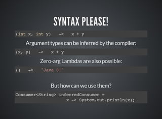 SYNTAX PLEASE!
(int x, int y) -> x + y
Argument types can be inferred by the compiler:
(x, y) -> x + y
Zero-arg Lambdas are also possible:
() -> "Java 8!"
But how can we use them?
Consumer<String> inferredConsumer =
x -> System.out.println(x);
 