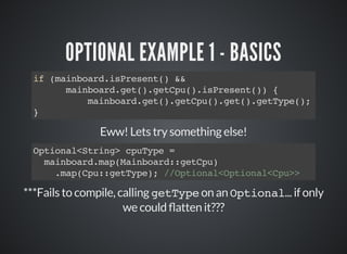 OPTIONAL EXAMPLE 1 - BASICS
if (mainboard.isPresent() &&
mainboard.get().getCpu().isPresent()) {
mainboard.get().getCpu().get().getType();
}
Eww! Lets try something else!
***Fails to compile, calling getType on an Optional... if only
we could atten it???
Optional<String> cpuType =
mainboard.map(Mainboard::getCpu)
.map(Cpu::getType); //Optional<Optional<Cpu>>
 