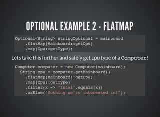 OPTIONAL EXAMPLE 2 - FLATMAP
Optional<String> stringOptional = mainboard
.flatMap(Mainboard::getCpu)
.map(Cpu::getType);
Lets take this further and safely get cpu type of a Computer!
Computer computer = new Computer(mainboard);
String cpu = computer.getMainboard()
.flatMap(Mainboard::getCpu)
.map(Cpu::getType)
.filter(x -> "Intel".equals(x))
.orElse("Nothing we're interested in!");
 