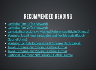 RECOMMENDED READING
Lambdas Part 1 (Ted Neward)
Lambdas Part 2 (Ted Neward)
Lambda Expressions vs Method References (Edwin Dalorzo)
Youtube: Java 8 - more readable and exible code (Raoul-
Gabriel Urma)
Youtube: Lambda Expressions & Streams (Adib Saikali)
Java 8 Streams Part 1 (Raoul-Gabriel Urma)
Java 8 Streams Part 2 (Raoul-Gabriel Urma)
Optional - No more NPE's (Raoul-Gabriel Urma)
 