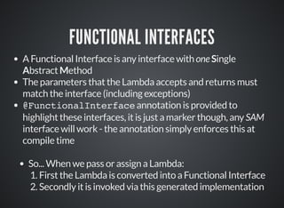 FUNCTIONAL INTERFACES
A Functional Interface is any interface with one Single
Abstract Method
The parameters that the Lambda accepts and returns must
match the interface (including exceptions)
@FunctionalInterface annotation is provided to
highlight these interfaces, it is just a marker though, any SAM
interface will work - the annotation simply enforces this at
compile time
So... When we pass or assign a Lambda:
1. First the Lambda is converted into a Functional Interface
2. Secondly it is invoked via this generated implementation
 
