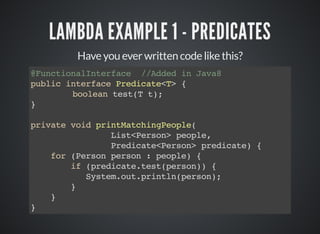 LAMBDA EXAMPLE 1 - PREDICATES
Have you ever written code like this?
@FunctionalInterface //Added in Java8
public interface Predicate<T> {
boolean test(T t);
}
private void printMatchingPeople(
List<Person> people,
Predicate<Person> predicate) {
for (Person person : people) {
if (predicate.test(person)) {
System.out.println(person);
}
}
}
 