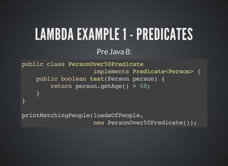 LAMBDA EXAMPLE 1 - PREDICATES
Pre Java 8:
public class PersonOver50Predicate
implements Predicate<Person> {
public boolean test(Person person) {
return person.getAge() > 50;
}
}
printMatchingPeople(loadsOfPeople,
new PersonOver50Predicate());
 