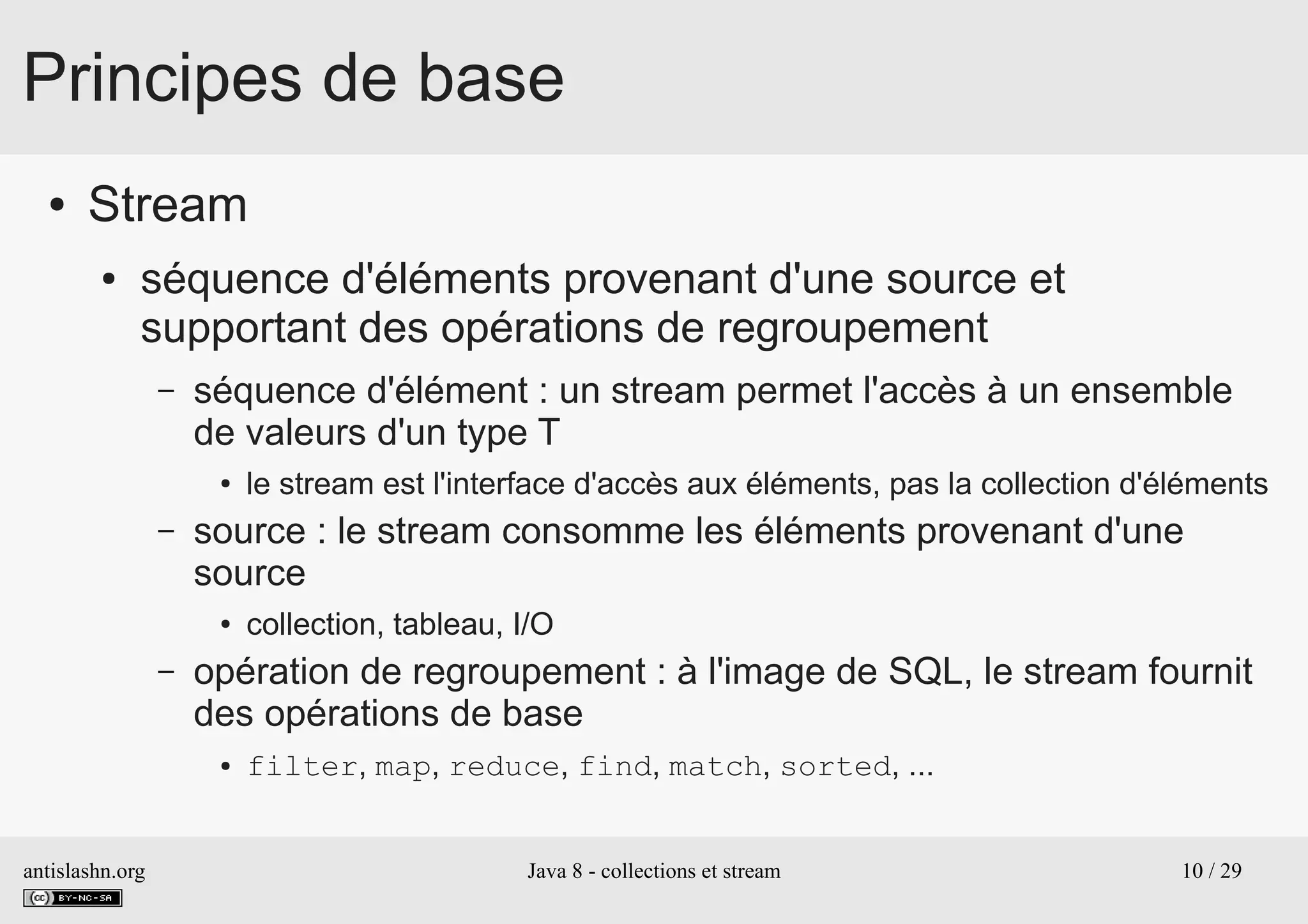 antislashn.org Java 8 - collections et stream 10 / 29
Principes de base
● Stream
● séquence d'éléments provenant d'une source et
supportant des opérations de regroupement
– séquence d'élément : un stream permet l'accès à un ensemble
de valeurs d'un type T
● le stream est l'interface d'accès aux éléments, pas la collection d'éléments
– source : le stream consomme les éléments provenant d'une
source
● collection, tableau, I/O
– opération de regroupement : à l'image de SQL, le stream fournit
des opérations de base
● filter, map, reduce, find, match, sorted, ...
 