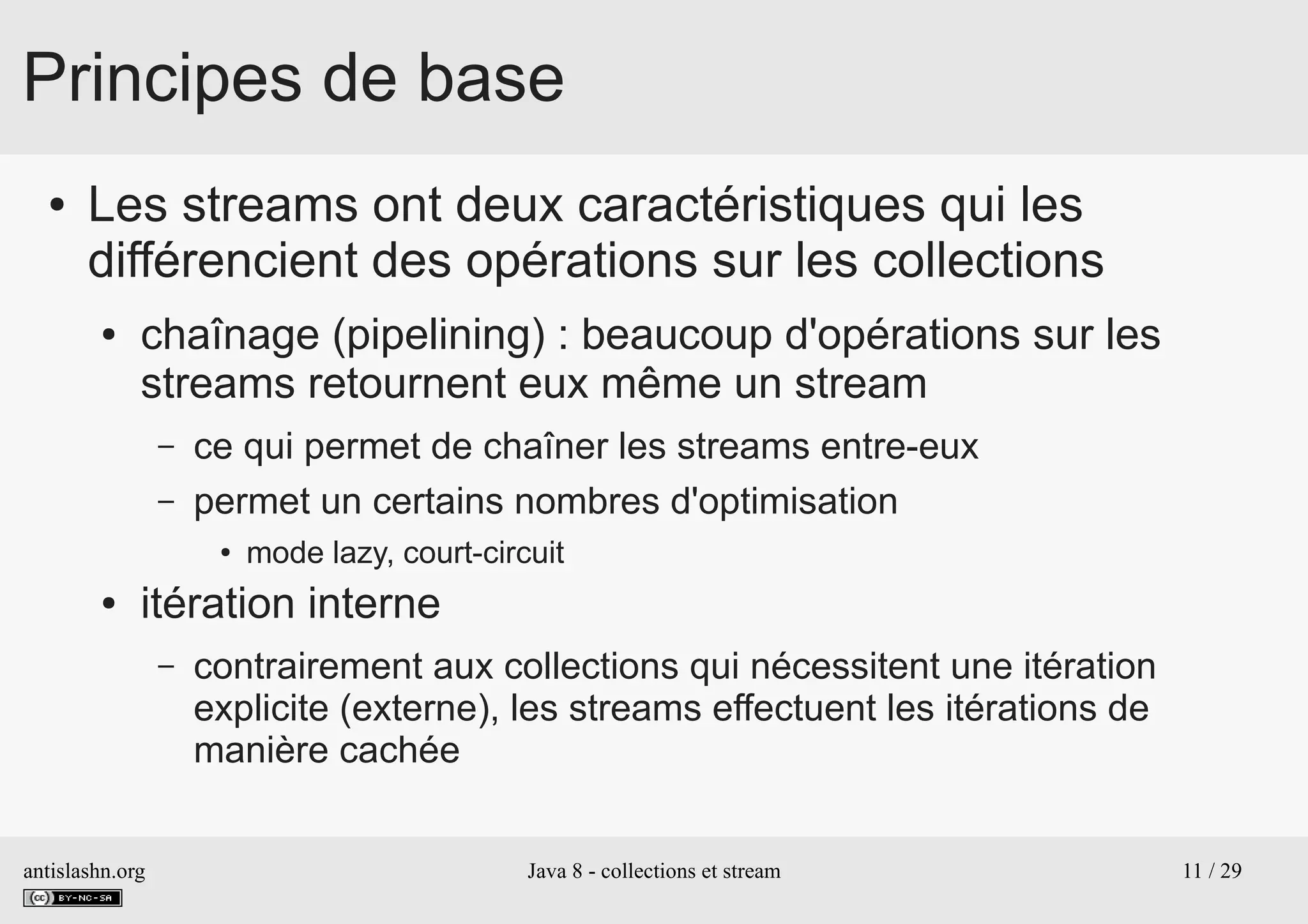 antislashn.org Java 8 - collections et stream 11 / 29
Principes de base
● Les streams ont deux caractéristiques qui les
différencient des opérations sur les collections
● chaînage (pipelining) : beaucoup d'opérations sur les
streams retournent eux même un stream
– ce qui permet de chaîner les streams entre-eux
– permet un certains nombres d'optimisation
● mode lazy, court-circuit
● itération interne
– contrairement aux collections qui nécessitent une itération
explicite (externe), les streams effectuent les itérations de
manière cachée
 