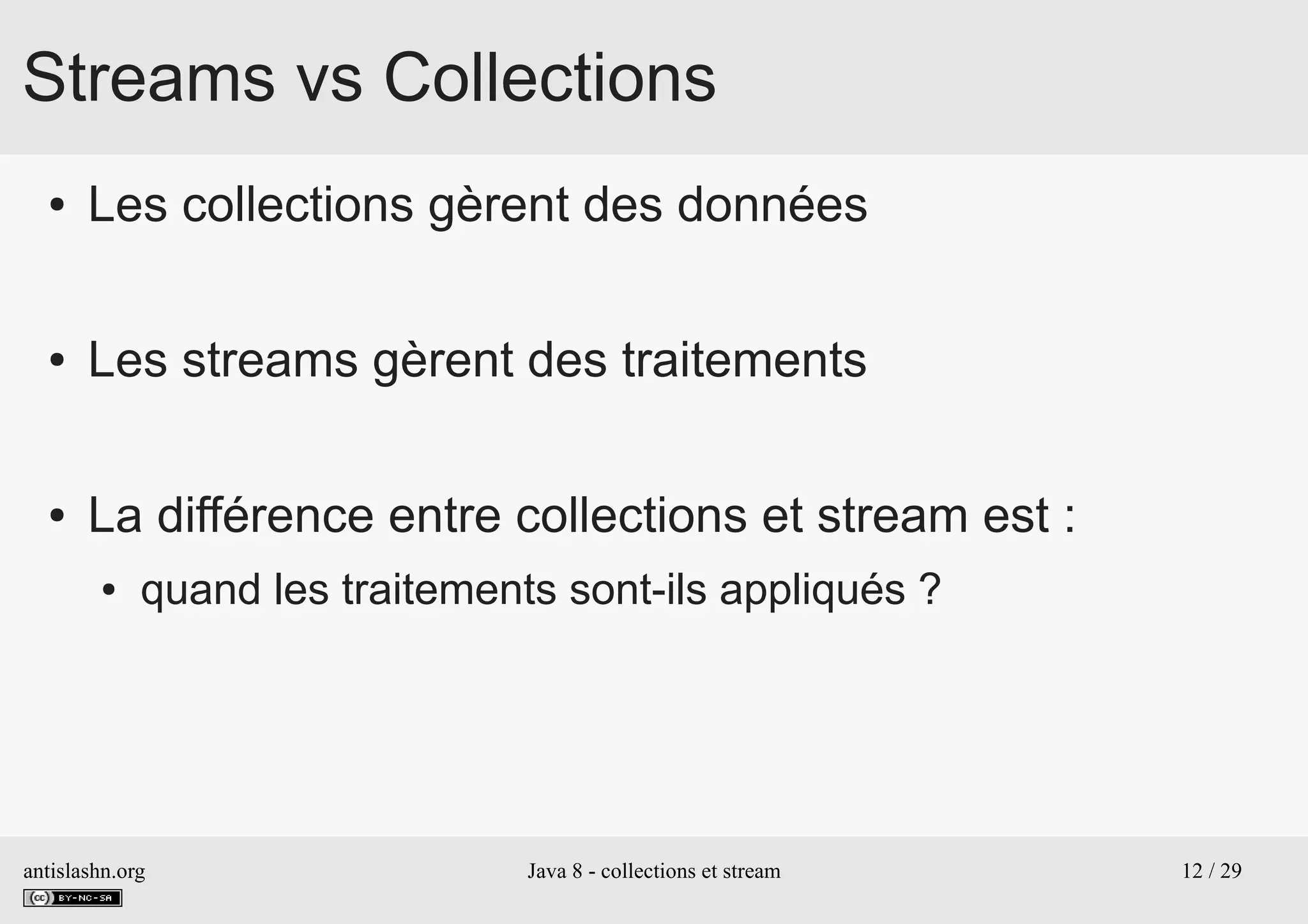 antislashn.org Java 8 - collections et stream 12 / 29
Streams vs Collections
● Les collections gèrent des données
● Les streams gèrent des traitements
● La différence entre collections et stream est :
● quand les traitements sont-ils appliqués ?
 