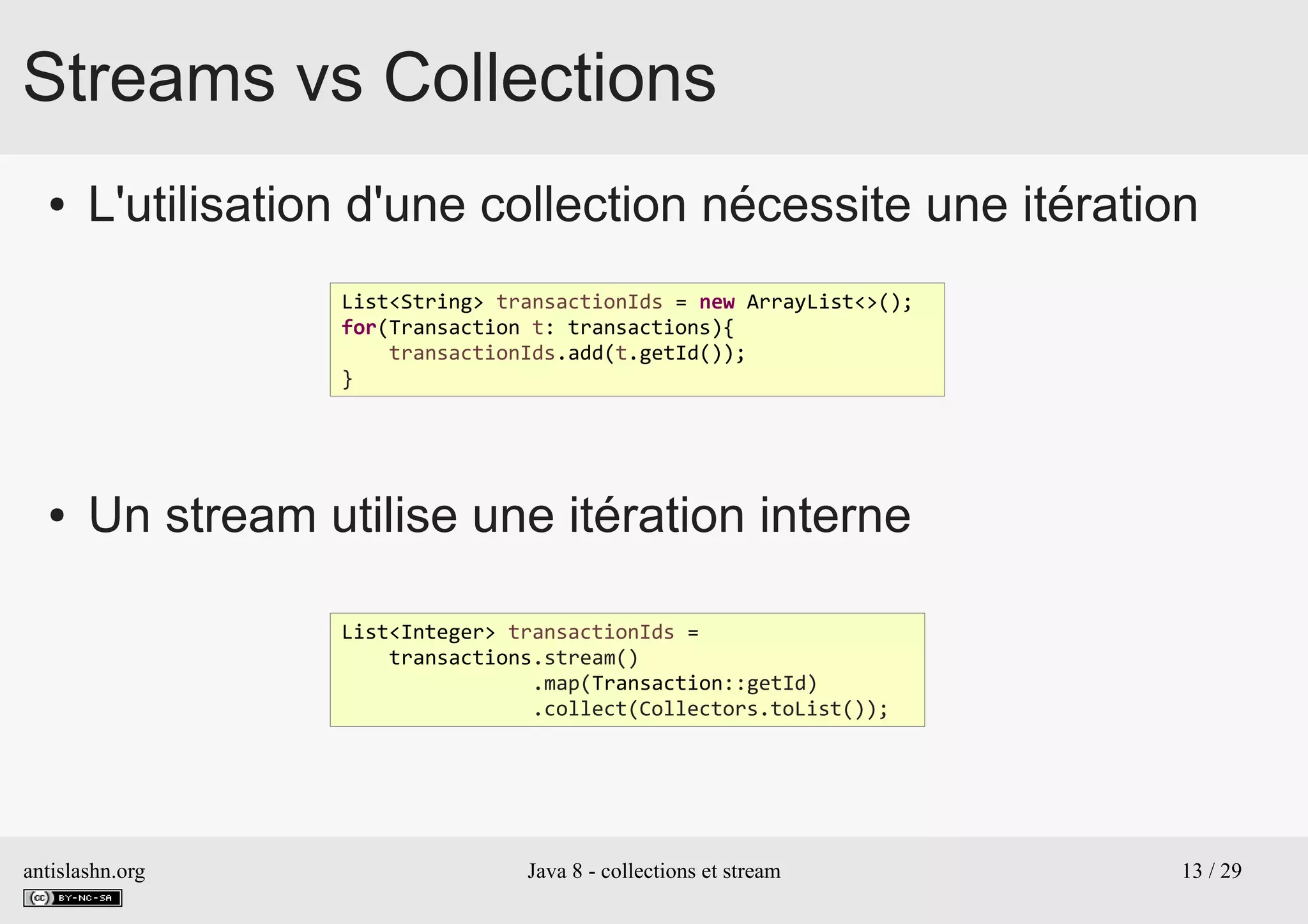 antislashn.org Java 8 - collections et stream 13 / 29
Streams vs Collections
● L'utilisation d'une collection nécessite une itération
● Un stream utilise une itération interne
List<String> transactionIds = new ArrayList<>();
for(Transaction t: transactions){
transactionIds.add(t.getId());
}
List<Integer> transactionIds =
transactions.stream()
.map(Transaction::getId)
.collect(Collectors.toList());
 