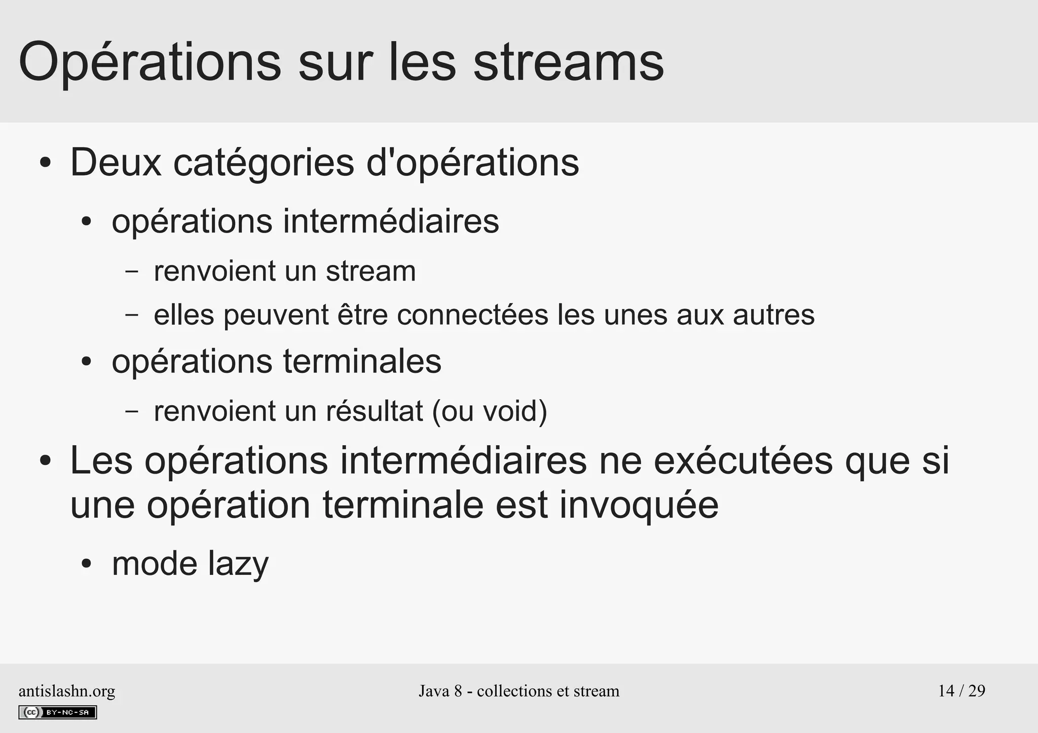 antislashn.org Java 8 - collections et stream 14 / 29
Opérations sur les streams
● Deux catégories d'opérations
● opérations intermédiaires
– renvoient un stream
– elles peuvent être connectées les unes aux autres
● opérations terminales
– renvoient un résultat (ou void)
● Les opérations intermédiaires ne exécutées que si
une opération terminale est invoquée
● mode lazy
 
