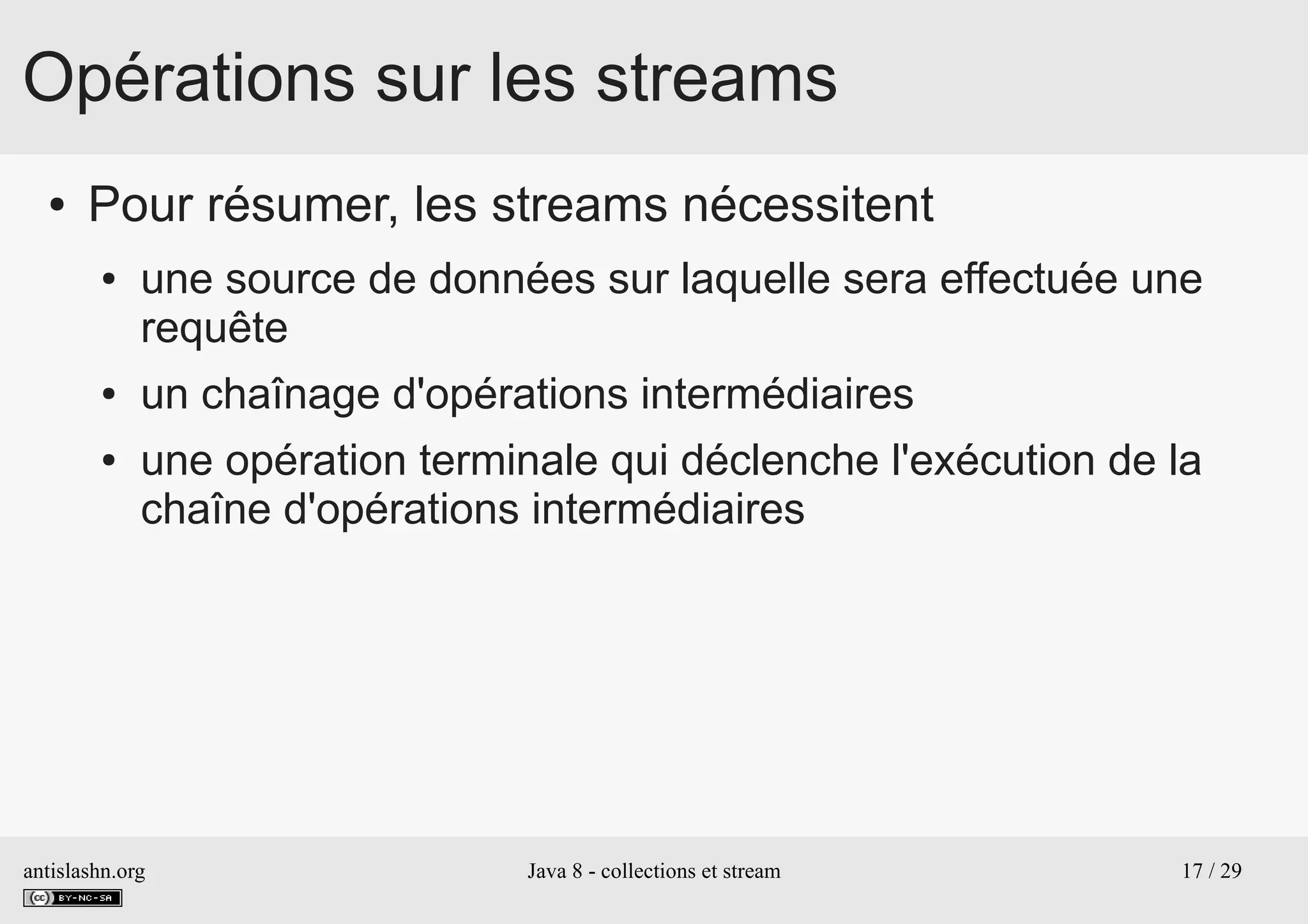 antislashn.org Java 8 - collections et stream 17 / 29
Opérations sur les streams
● Pour résumer, les streams nécessitent
● une source de données sur laquelle sera effectuée une
requête
● un chaînage d'opérations intermédiaires
● une opération terminale qui déclenche l'exécution de la
chaîne d'opérations intermédiaires
 