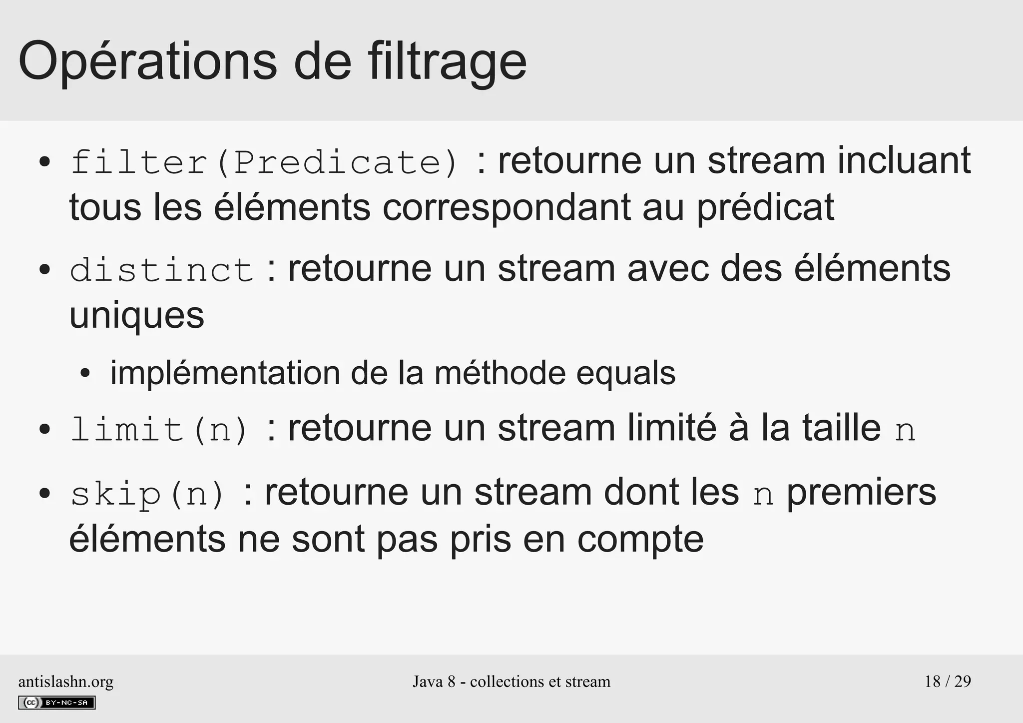 antislashn.org Java 8 - collections et stream 18 / 29
Opérations de filtrage
● filter(Predicate) : retourne un stream incluant
tous les éléments correspondant au prédicat
● distinct : retourne un stream avec des éléments
uniques
● implémentation de la méthode equals
● limit(n) : retourne un stream limité à la taille n
● skip(n) : retourne un stream dont les n premiers
éléments ne sont pas pris en compte
 