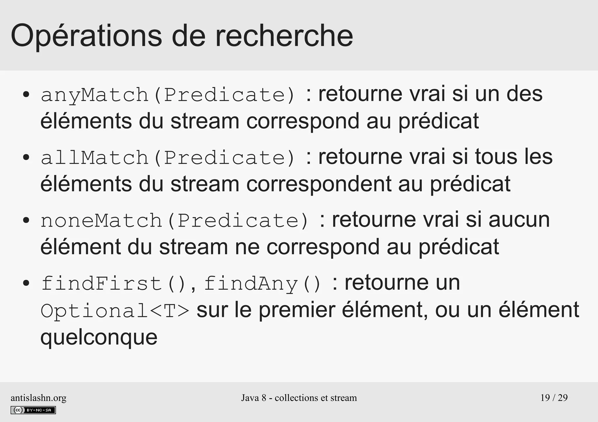 antislashn.org Java 8 - collections et stream 19 / 29
Opérations de recherche
● anyMatch(Predicate) : retourne vrai si un des
éléments du stream correspond au prédicat
● allMatch(Predicate) : retourne vrai si tous les
éléments du stream correspondent au prédicat
● noneMatch(Predicate) : retourne vrai si aucun
élément du stream ne correspond au prédicat
● findFirst(), findAny() : retourne un
Optional<T> sur le premier élément, ou un élément
quelconque
 