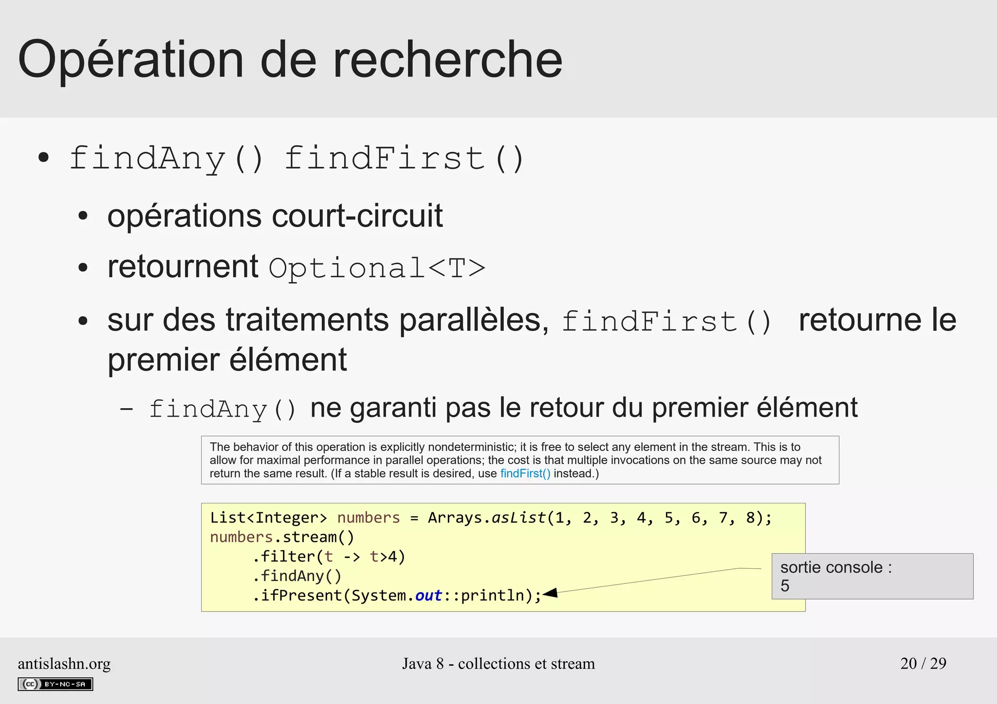 antislashn.org Java 8 - collections et stream 20 / 29
Opération de recherche
● findAny() findFirst()
● opérations court-circuit
● retournent Optional<T>
● sur des traitements parallèles, findFirst() retourne le
premier élément
– findAny() ne garanti pas le retour du premier élément
The behavior of this operation is explicitly nondeterministic; it is free to select any element in the stream. This is to
allow for maximal performance in parallel operations; the cost is that multiple invocations on the same source may not
return the same result. (If a stable result is desired, use findFirst() instead.)
List<Integer> numbers = Arrays.asList(1, 2, 3, 4, 5, 6, 7, 8);
numbers.stream()
.filter(t -> t>4)
.findAny()
.ifPresent(System.out::println);
sortie console :
5
 